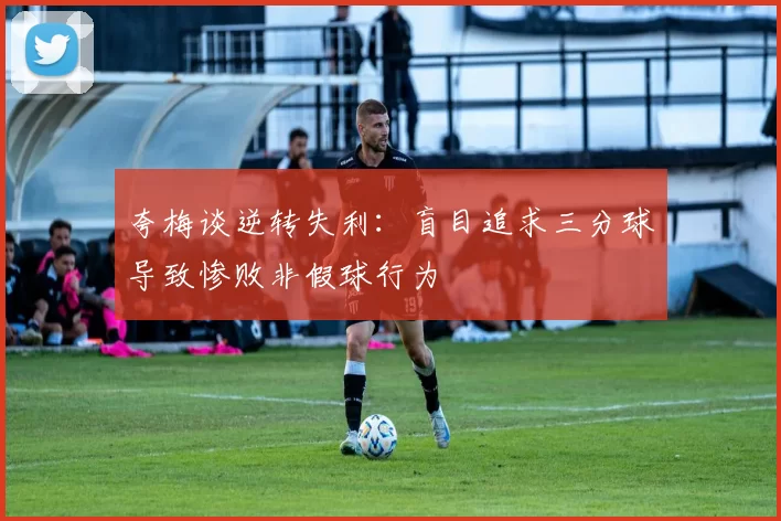 夸梅谈逆转失利：盲目追求三分球导致惨败非假球行为