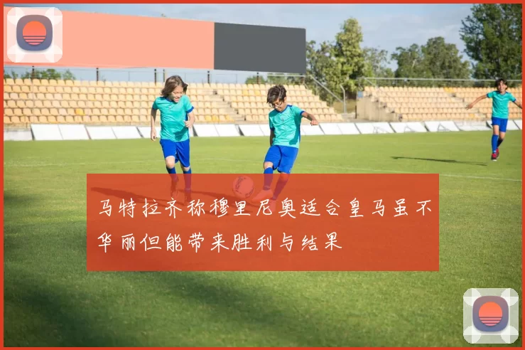 马特拉齐称穆里尼奥适合皇马虽不华丽但能带来胜利与结果