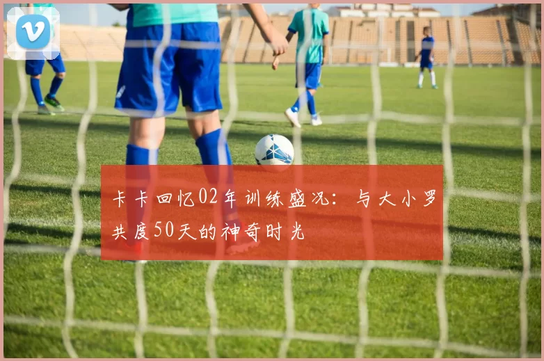 卡卡回忆02年训练盛况：与大小罗共度50天的神奇时光