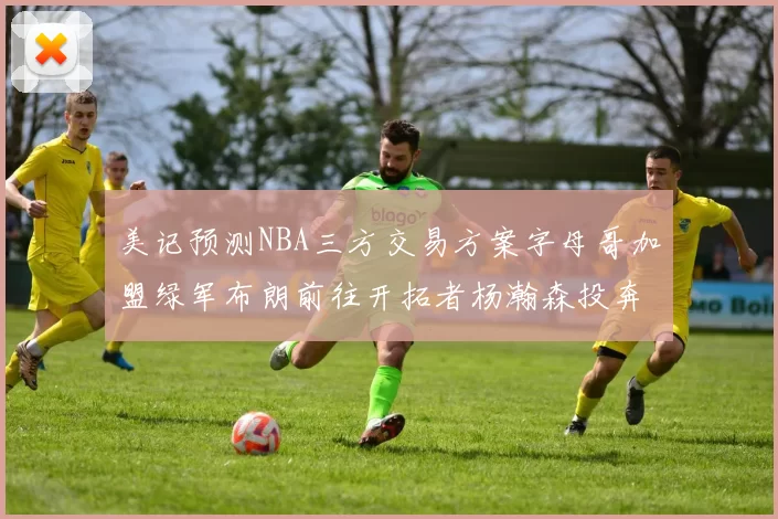 美记预测NBA三方交易方案字母哥加盟绿军布朗前往开拓者杨瀚森投奔雄鹿