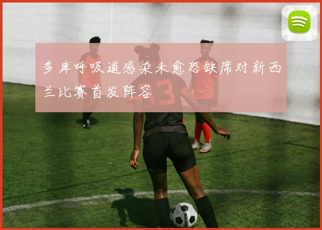 多库呼吸道感染未愈恐缺席对新西兰比赛首发阵容