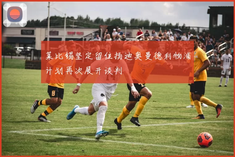 莱比锡坚定留住扬迪奥曼德利物浦计划再次展开谈判