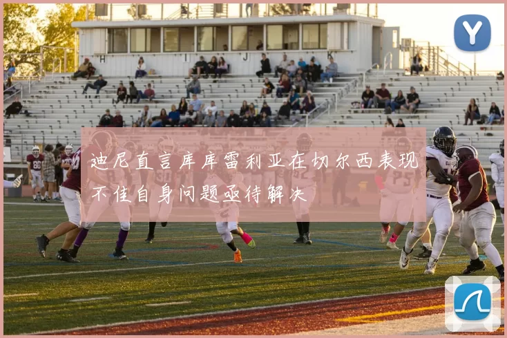 迪尼直言库库雷利亚在切尔西表现不佳自身问题亟待解决